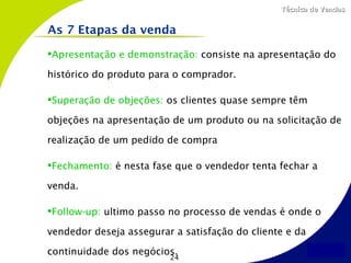 Técnica de Vendas


As 7 Etapas da venda

Apresentação e demonstração: consiste na apresentação do

histórico do produto para o comprador.

Superação de objeções: os clientes quase sempre têm

objeções na apresentação de um produto ou na solicitação de

realização de um pedido de compra

Fechamento: é nesta fase que o vendedor tenta fechar a

venda.

Follow-up: ultimo passo no processo de vendas é onde o

vendedor deseja assegurar a satisfação do cliente e da

continuidade dos negócios.
                         24
 