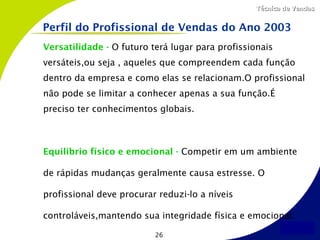 Técnica de Vendas


Perfil do Profissional de Vendas do Ano 2003
Versatilidade - O futuro terá lugar para profissionais
versáteis,ou seja , aqueles que compreendem cada função
dentro da empresa e como elas se relacionam.O profissional
não pode se limitar a conhecer apenas a sua função.É
preciso ter conhecimentos globais.



Equilíbrio físico e emocional - Competir em um ambiente

de rápidas mudanças geralmente causa estresse. O

profissional deve procurar reduzi-lo a níveis

controláveis,mantendo sua integridade física e emocional.

                          26
 