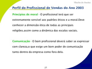 Técnica de Vendas


Perfil do Profissional de Vendas do Ano 2003

Princípios de moral - O profissional terá que ser

extremamente sensível aos padrões éticos e a moral.Deve

conhecer a dimensão ética de todas as principais

religiões.assim como a dinâmica das escalas sociais.



Comunicação - O bom profissional deverá saber se expressar

com clareza,o que exige um bom poder de comunicação

tanto dentro da empresa como fora dela.




                         27
 