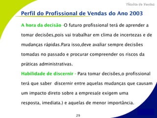 Técnica de Vendas


Perfil do Profissional de Vendas do Ano 2003

A hora da decisão -O futuro profissional terá de aprender a

tomar decisões,pois vai trabalhar em clima de incertezas e de

mudanças rápidas.Para isso,deve avaliar sempre decisões

tomadas no passado e procurar compreender os riscos da

práticas administrativas.

Habilidade de discernir - Para tomar decisões,o profissional

terá que saber discernir entre aquelas mudanças que causam

um impacto direto sobre a empresa(e exigem uma

resposta, imediata.) e aquelas de menor importância.

                            29
 