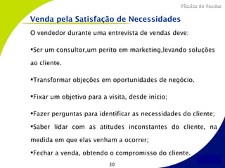 Técnica de Vendas


Venda pela Satisfação de Necessidades
O vendedor durante uma entrevista de vendas deve:

Ser um consultor,um perito em marketing,levando soluções

ao cliente.

Transformar objeções em oportunidades de negócio.

Fixar um objetivo para a visita, desde início;

Fazer perguntas para identificar as necessidades do cliente;

Saber lidar com as atitudes inconstantes do cliente, na

medida em que elas venham a ocorrer;

Fechar a venda, obtendo o compromisso do cliente.
                           30
 