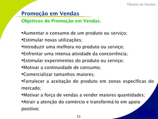 Técnica de Vendas


Promoção em Vendas
Objetivos de Promoção em Vendas.

Aumentar o consumo de um produto ou serviço;
Estimular novas utilizações;
Introduzir uma melhora no produto ou serviço;
Enfrentar uma intensa atividade da concorrência;
Estimular experimentos do produto ou serviço;
Motivar a continuidade de consumo;
Comercializar tamanhos maiores;
Fortalecer a aceitação do produto em zonas específicas do
mercado;
Motivar a força de vendas a vender maiores quantidades;
Atrair a atenção do comércio e transformá-lo em apoio
positivo;
                          33
 