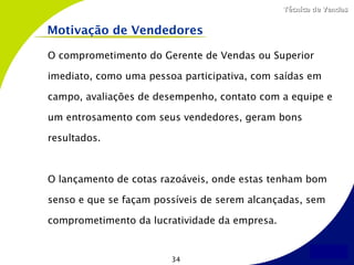 Técnica de Vendas


Motivação de Vendedores

O comprometimento do Gerente de Vendas ou Superior

imediato, como uma pessoa participativa, com saídas em

campo, avaliações de desempenho, contato com a equipe e

um entrosamento com seus vendedores, geram bons

resultados.



O lançamento de cotas razoáveis, onde estas tenham bom

senso e que se façam possíveis de serem alcançadas, sem

comprometimento da lucratividade da empresa.


                        34
 
