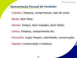 Técnica de Vendas


Apresentação Pessoal do Vendedor

•Cabelos: limpeza, comprimento, tipo de corte;

•Barba: bem feita;

•Dentes: limpos, bem tratados, bom hálito;

•Unhas: limpeza, comprimento etc;

•Vestuário: trajes limpos, sobriedade, conservação;

•Sapatos: conservação e limpeza.



                     36
 