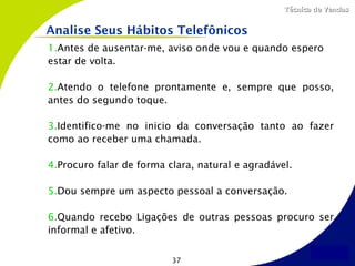 Técnica de Vendas


Analise Seus Hábitos Telefônicos
1.Antes de ausentar-me, aviso onde vou e quando espero
estar de volta.

2.Atendo o telefone prontamente e, sempre que posso,
antes do segundo toque.

3.Identifico-me no inicio da conversação tanto ao fazer
como ao receber uma chamada.

4.Procuro falar de forma clara, natural e agradável.

5.Dou sempre um aspecto pessoal a conversação.

6.Quando recebo Ligações de outras pessoas procuro ser
informal e afetivo.


                          37
 