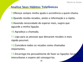 Técnica de Vendas


Analise Seus Hábitos Telefônicos

7.Ofereço sempre minha ajuda e assistência a quem chama.

8.Quando recebo recados, anoto a informação e a repito.

9.Havendo necessidade de esperar mais, sugiro que
aguarde a minha ligação.

10.Agradeço a chamada.

11.Ligo para as pessoas que deixaram recados o mais
rápido possível.

12.Considero todos os recados como chamadas
importantes.

13.Encarrego-me pessoalmente de fazer as ligações locais e
interurbanas e espero até consegui-las.
                           38
 