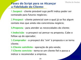Técnica de Vendas
Fases do Script para se Alcançar
a Fidelidade do Cliente:
1.Suspect - cliente provável cujo perfil indica poder ser
contatado para futuros negócios;

2.Prospect - cliente potencial com o qual já se fez algum
contato mas que ainda não concretizou negócio;

3.Proposta - para atender as necessidades do cliente;

4.Indecisão - o prospect vai pensar na proposta. Cabe o
follow up do operador;
5.Comprador - o prospect diz “sim” à proposta e se torna
cliente;
6.Cliente satisfeito - operação de pós-venda;
7.Cliente convicto - torna-se um cliente fiel e passa a
indicar e recomendar a empresa.
                          39
 