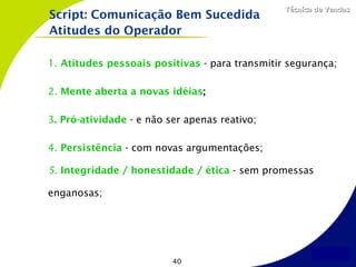Técnica de Vendas
Script: Comunicação Bem Sucedida
Atitudes do Operador

1. Atitudes pessoais positivas - para transmitir segurança;

2. Mente aberta a novas idéias;

3. Pró-atividade - e não ser apenas reativo;

4. Persistência - com novas argumentações;

5. Integridade / honestidade / ética - sem promessas

enganosas;




                          40
 