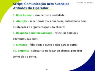 Técnica de Vendas
Script: Comunicação Bem Sucedida
Atitudes do Operador

6. Bom humor - sem perder a seriedade;

7. Atenção - saber ouvir mais que falar, entendendo bem

as objeções e argumentações do cliente;

8. Respeito à individualidade - respeitar opiniões

diferentes das suas;

9. Sintonia - falar com o outro e não para o outro;

10. Empatia - colocar-se no lugar do cliente; perceber

como ele se sente.



                          41
 