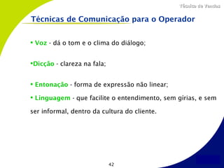 Técnica de Vendas


Técnicas de Comunicação para o Operador


 Voz - dá o tom e o clima do diálogo;


Dicção - clareza na fala;


 Entonação - forma de expressão não linear;

 Linguagem - que facilite o entendimento, sem gírias, e sem

ser informal, dentro da cultura do cliente.




                             42
 