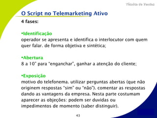 Técnica de Vendas


O Script no Telemarketing Ativo
4 fases:

Identificação
operador se apresenta e identifica o interlocutor com quem
quer falar. de forma objetiva e sintética;

Abertura
8 a 10” para “enganchar”, ganhar a atenção do cliente;

Exposição
motivo do telefonema. utilizar perguntas abertas (que não
originem respostas “sim” ou “não”). comentar as respostas
dando as vantagens da empresa. Nesta parte costumam
aparecer as objeções: podem ser duvidas ou
impedimentos de momento (saber distinguir).

                         43
 