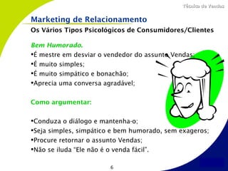 Técnica de Vendas


Marketing de Relacionamento
Os Vários Tipos Psicológicos de Consumidores/Clientes

Bem Humorado.
É mestre em desviar o vendedor do assunto Vendas;
É muito simples;
É muito simpático e bonachão;
Aprecia uma conversa agradável;


Como argumentar:

Conduza o diálogo e mantenha-o;
Seja simples, simpático e bem humorado, sem exageros;
Procure retornar o assunto Vendas;
Não se iluda “Ele não é o venda fácil”.

                        6
 