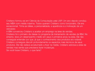 Cristiano formou-se em Ciência da Computação pela USP. Um ano depois concluiu
seu MBA com média máxima. Todos queriam Cristiano como funcionário. Ele era
excepcional. Tinha as idéias, a personalidade, a aparência e a motivação de um
vencedor.
A IBM convenceu Cristiano a aceitar um emprego na área de vendas.
Cristiano foi o primeiro da classe no programa de treinamento de vendas da IBM. No
entanto, teve um desempenho médio em seus 2 primeiros anos na área. Ele não
conseguia entender por que, já que o conhecimento dos produtos era notável.
Cristiano conseguia discutir profundamente os aspectos mais técnicos de seus
produtos. Ele não estava acostumado a ﬁcar na média. Cristiano adorava a área de
vendas mas sentia que precisava fazer mudanças.
Se você fosse Cristiano, o que faria?
 