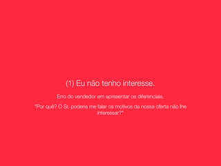 (1) Eu não tenho interesse.
         Erro do vendedor em apresentar os diferenciais.
"Por quê? O Sr. poderia me falar os motivos da nossa oferta não lhe
                           interessar?"
 