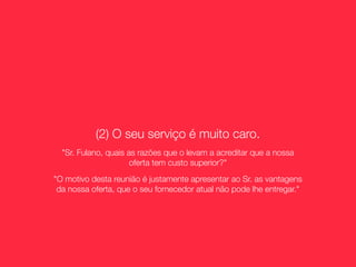 (2) O seu serviço é muito caro.
  "Sr. Fulano, quais as razões que o levam a acreditar que a nossa
                      oferta tem custo superior?"
"O motivo desta reunião é justamente apresentar ao Sr. as vantagens
 da nossa oferta, que o seu fornecedor atual não pode lhe entregar."
 