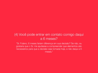(4) Você pode entrar em contato comigo daqui
                 a 6 meses?
 "Sr. Fulano, 6 meses fariam diferença em sua decisão? Se não, eu
 gostaria que o Sr. me ajudasse a compreender que elementos são
 necessários para que a decisão seja tomada hoje, e não daqui a 6
                              meses."
 