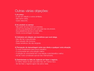 Outras várias objeções:
1) Ao preço
- É caro em relação a outros similares.
- Não tenho verba.
- Quero desconto.

2) Ao produto ou serviço
- Não gosto de sua marca ou empresa.
- Já tive uma experiência ruim com esse tipo de produto.
- Sua assistência técnica é muito falha.
- Vocês nunca entregam no prazo.

3) Ceticismo em relação aos benefícios que você alega.
- Isso não faz o que promete.
- Essa solução não funciona.
- Esses benefícios não são tangíveis.

4) Percepção de desvantagem entre sua oferta e qualquer outra situação.
- É muito investimento para pouco benefício.
- O concorrente tem uma solução melhor.
- A solução do concorrente tem uma relação custo/benefício melhor.
- Vai ser muito complicado aprovar isso internamente.

5) Desinteresse ou falta de urgência em fazer o negócio.
- É melhor deixar do jeito que está hoje, tem menos risco.
- Se não ﬁzer o negócio agora não perco nada.
 