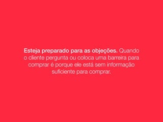 Esteja preparado para as objeções. Quando
o cliente pergunta ou coloca uma barreira para
  comprar é porque ele está sem informação
            suﬁciente para comprar.
 