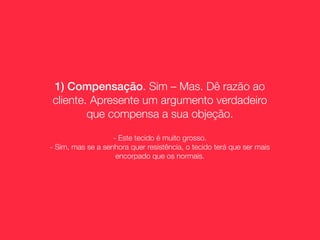 1) Compensação. Sim – Mas. Dê razão ao
cliente. Apresente um argumento verdadeiro
        que compensa a sua objeção.

                   - Este tecido é muito grosso.
- Sim, mas se a senhora quer resistência, o tecido terá que ser mais
                    encorpado que os normais.
 