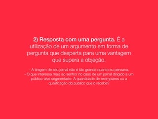 2) Resposta com uma pergunta. É a
  utilização de um argumento em forma de
 pergunta que desperta para uma vantagem
            que supera a objeção.
   - A tiragem de seu jornal não é tão grande quanto eu pensava.
- O que interessa mais ao senhor no caso de um jornal dirigido a um
     público-alvo segmentado: A quantidade de exemplares ou a
                qualiﬁcação do público que o recebe?
 