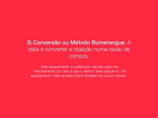 3) Conversão ou Método Bumerangue. A
idéia é converter a objeção numa razão de
                  compra.
      - Este equipamento é soﬁsticado demais para nós.
 - Precisamente por isso é que o senhor deve adquiri-lo. Um
 equipamento mais simples ﬁcará obsoleto em pouco tempo.
 