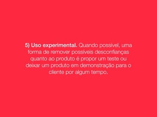 5) Uso experimental. Quando possível, uma
 forma de remover possíveis desconﬁanças
   quanto ao produto é propor um teste ou
deixar um produto em demonstração para o
          cliente por algum tempo.
 