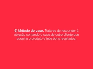 6) Método do caso. Trata-se de responder à
objeção contando o caso de outro cliente que
 adquiriu o produto e teve bons resultados.
 