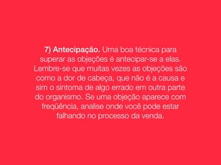 7) Antecipação. Uma boa técnica para
  superar as objeções é antecipar-se a elas.
Lembre-se que muitas vezes as objeções são
 como a dor de cabeça, que não é a causa e
sim o sintoma de algo errado em outra parte
do organismo. Se uma objeção aparece com
  freqüência, analise onde você pode estar
       falhando no processo da venda.
 