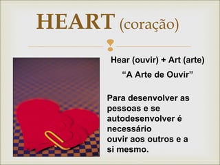 HEART (coração) 
 
Hear (ouvir) + Art (arte) 
“A Arte de Ouvir” 
Para desenvolver as 
pessoas e se 
autodesenvolver é 
necessário 
ouvir aos outros e a 
si mesmo. 
 