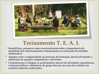 Treinamento T. E. A. L 
 Sensibilizar, promover uma conscientização sobre a importância da 
qualidade dos relacionamentos interpessoais na realização do trabalho 
colaborativo 
 Agregar valor e originalidade ao processo de formação, desenvolvimento e 
motivação de equipes competitivas e eficientes. 
 Confraternizar e integrar os participantes através de atividades experiências, 
vivências lúdicas e dinâmicas de grupo fora da sua zona de conforto em 
cenários naturais exuberantes. 
 