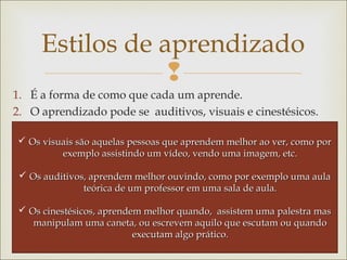 Estilos de aprendizado 
 
1. É a forma de como que cada um aprende. 
2. O aprendizado pode se auditivos, visuais e cinestésicos. 
 a Os visuais são aquelas pessoas que apprreennddeemm mmeellhhoorr aaoo vveerr,, ccoommoo ppoorr 
eexxeemmpplloo aassssiissttiinnddoo uumm vvííddeeoo,, vveennddoo uummaa iimmaaggeemm,, eettcc.. 
 OOss aauuddiittiivvooss,, aapprreennddeemm mmeellhhoorr oouuvviinnddoo,, ccoommoo ppoorr eexxeemmpplloo uummaa aauullaa 
tteeóórriiccaa ddee uumm pprrooffeessssoorr eemm uummaa ssaallaa ddee aauullaa.. 
 OOss cciinneessttééssiiccooss,, aapprreennddeemm mmeellhhoorr qquuaannddoo,, aassssiisstteemm uummaa ppaalleessttrraa mmaass 
mmaanniippuullaamm uummaa ccaanneettaa,, oouu eessccrreevveemm aaqquuiilloo qquuee eessccuuttaamm oouu qquuaannddoo 
eexxeeccuuttaamm aallggoo pprrááttiiccoo.. 
 