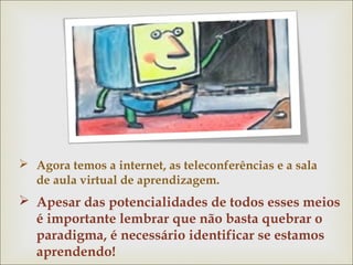  Agora temos a internet, as teleconferências e a sala 
de aula virtual de aprendizagem. 
 Apesar das potencialidades de todos esses meios 
é importante lembrar que não basta quebrar o 
paradigma, é necessário identificar se estamos 
aprendendo! 
 