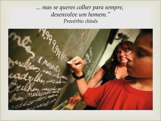 ... mas se queres colher para sempre, 
desenvolve um homem.” 
Provérbio chinês 
 
 