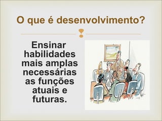 O que é desenvolvimento? 
 
Ensinar 
habilidades 
mais amplas 
necessárias 
as funções 
atuais e 
futuras. 
 
