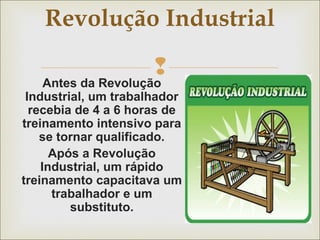 Revolução Industrial 
 
Antes da Revolução 
Industrial, um trabalhador 
recebia de 4 a 6 horas de 
treinamento intensivo para 
se tornar qualificado. 
Após a Revolução 
Industrial, um rápido 
treinamento capacitava um 
trabalhador e um 
substituto. 
 