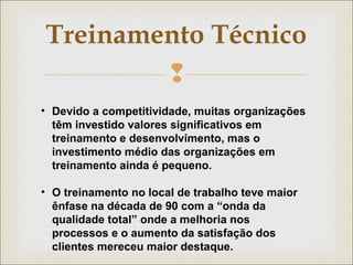 Treinamento Técnico 
 
• Devido a competitividade, muitas organizações 
têm investido valores significativos em 
treinamento e desenvolvimento, mas o 
investimento médio das organizações em 
treinamento ainda é pequeno. 
• O treinamento no local de trabalho teve maior 
ênfase na década de 90 com a “onda da 
qualidade total” onde a melhoria nos 
processos e o aumento da satisfação dos 
clientes mereceu maior destaque. 
 