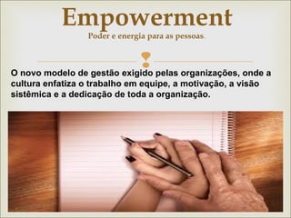 Empowerment 
Poder e energia para as pessoas. 
 
O novo modelo de gestão exigido pelas organizações, onde a 
cultura enfatiza o trabalho em equipe, a motivação, a visão 
sistêmica e a dedicação de toda a organização. 
 