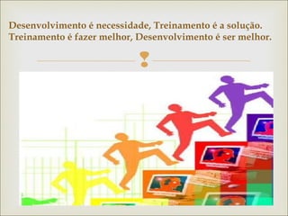 Desenvolvimento é necessidade, Treinamento é a solução. 
Treinamento é fazer melhor, Desenvolvimento é ser melhor. 
 
 