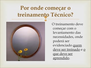 Por onde começar o 
treinamento Técnico? 
 
O treinamento deve 
começar com o 
levantamento das 
necessidades, onde 
poderá ser 
evidenciado quem 
deve ser treinado e o 
que deve ser 
aprendido. 
 