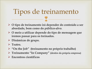 Tipos de treinamento 
 
 O tipo de treinamento irá depender do conteúdo a ser 
abordado, bem como do público-alvo. 
 O meio a utilizar depende do tipo de mensagem que 
iremos passar para os treinados. 
 Dinâmicas de grupo. 
 Teatro. 
 “On the Job” (treinamento no próprio trabalho) 
 Treinamento “In Company” (dentro da própria empresa) 
 Encontros científicos 
 
