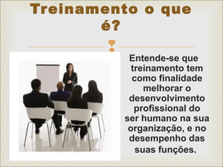 Treinamento o que 
é? 
 
Entende-se que 
treinamento tem 
como finalidade 
melhorar o 
desenvolvimento 
profissional do 
ser humano na sua 
organização, e no 
desempenho das 
suas funções. 
 
