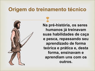 Origem do treinamento técnico 
 
Na pré-história, os seres 
humanos já treinavam 
suas habilidades de caça 
e pesca, repassando seu 
aprendizado de forma 
teórica e prática e, desta 
forma, ensinavam e 
aprendiam uns com os 
outros. 
 