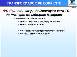 Slide - 10
TRANSFORMADOR DE CORRENTE
Cálculo da carga de Derivação para TCs
de Proteção de Múltiplas Relações
 Exemplo: 10C200 => P=50VA
 1000/5 - Relação 1 (Máxima) => P=50VA
 800/5 – Relação 2 => P=?
 P = (Relação x / Relação Máxima) * Pnominal
 P = (800 / 1000) * 50VA = 40VA
 