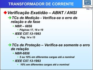 Slide - 11
TRANSFORMADOR DE CORRENTE
Verificação Exatidão – ABNT / ANSI
TCs de Medição - Verifica-se o erro de
relação e de fase
 NBR – 6856
 Páginas 17, 18 e 19
 IEEE C57.13-1993
 Pág. 14 e 15
TCs de Proteção – Verifica-se somente o erro
de relação
 NBR-6856
 5 ou 10% em diferentes cargas até a nominal
 IEEE C57.13-1993
 10% em diferentes cargas até a nominal
 