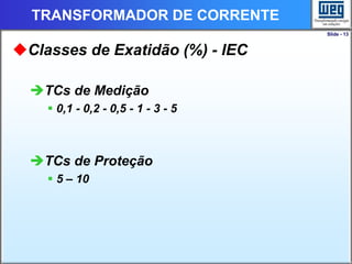 Slide - 13
TRANSFORMADOR DE CORRENTE
Classes de Exatidão (%) - IEC
TCs de Medição
 0,1 - 0,2 - 0,5 - 1 - 3 - 5
TCs de Proteção
 5 – 10
 