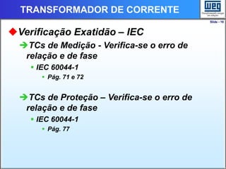 Slide - 16
TRANSFORMADOR DE CORRENTE
Verificação Exatidão – IEC
TCs de Medição - Verifica-se o erro de
relação e de fase
 IEC 60044-1
 Pág. 71 e 72
TCs de Proteção – Verifica-se o erro de
relação e de fase
 IEC 60044-1
 Pág. 77
 