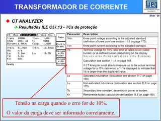 Slide - 29
TRANSFORMADOR DE CORRENTE
 CT ANALYZER
 Resultados IEE C57.13 - TCs de proteção
Tensão na carga quando o erro for de 10%.
O valor da carga deve ser informado corretamente.
 