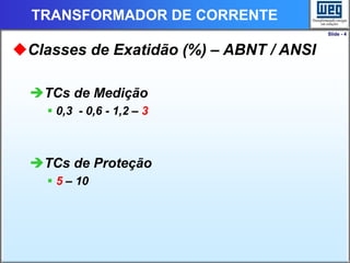 Slide - 4
TRANSFORMADOR DE CORRENTE
Classes de Exatidão (%) – ABNT / ANSI
TCs de Medição
 0,3 - 0,6 - 1,2 – 3
TCs de Proteção
 5 – 10
 