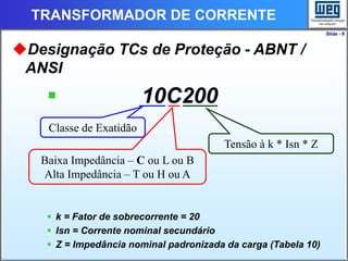 Slide - 8
TRANSFORMADOR DE CORRENTE
Designação TCs de Proteção - ABNT /
ANSI
 10C200
 k = Fator de sobrecorrente = 20
 Isn = Corrente nominal secundário
 Z = Impedância nominal padronizada da carga (Tabela 10)
Classe de Exatidão
Baixa Impedância – C ou L ou B
Alta Impedância – T ou H ou A
Tensão à k * Isn * Z
 