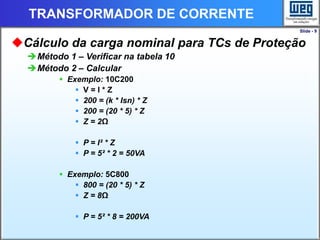 Slide - 9
TRANSFORMADOR DE CORRENTE
Cálculo da carga nominal para TCs de Proteção
Método 1 – Verificar na tabela 10
Método 2 – Calcular
 Exemplo: 10C200
 V = I * Z
 200 = (k * Isn) * Z
 200 = (20 * 5) * Z
 Z = 2Ω
 P = I² * Z
 P = 5² * 2 = 50VA
 Exemplo: 5C800
 800 = (20 * 5) * Z
 Z = 8Ω
 P = 5² * 8 = 200VA
 